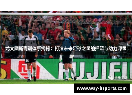 尤文图斯青训体系揭秘:打造未来足球之星的摇篮与动力源泉 尤文图斯青训体系揭秘:打造未来足球之星的摇篮与动力源泉
