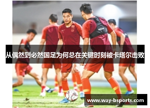 从偶然到必然国足为何总在关键时刻被卡塔尔击败