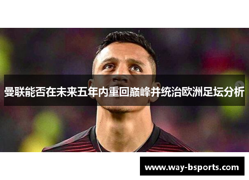 曼联能否在未来五年内重回巅峰并统治欧洲足坛分析 曼联能否在未来五年内重回巅峰并统治欧洲足坛分析