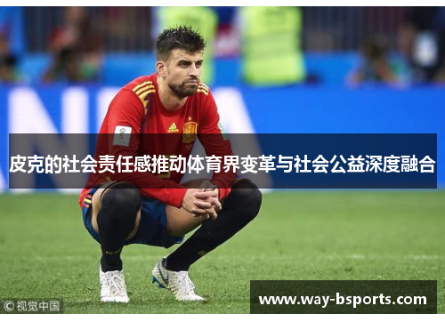 皮克的社会责任感推动体育界变革与社会公益深度融合