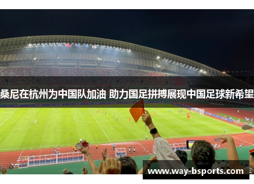 桑尼在杭州为中国队加油 助力国足拼搏展现中国足球新希望 桑尼在杭州为中国队加油 助力国足拼搏展现中国足球新希望