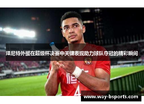 泽尼特外援在超级杯决赛中关键表现助力球队夺冠的精彩瞬间