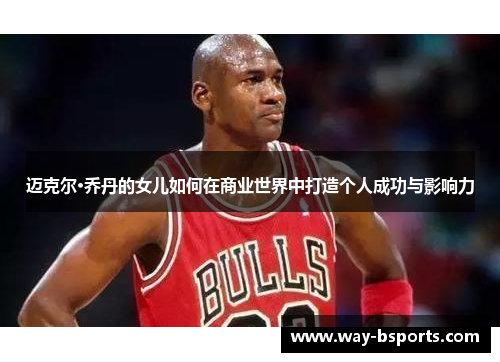 迈克尔·乔丹的女儿如何在商业世界中打造个人成功与影响力 迈克尔·乔丹的女儿如何在商业世界中打造个人成功与影响力